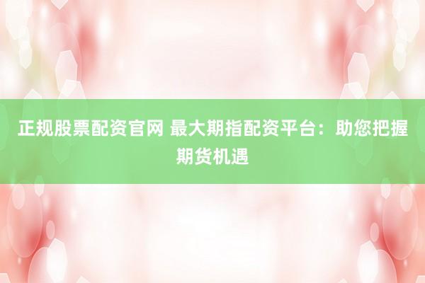 正规股票配资官网 最大期指配资平台：助您把握期货机遇