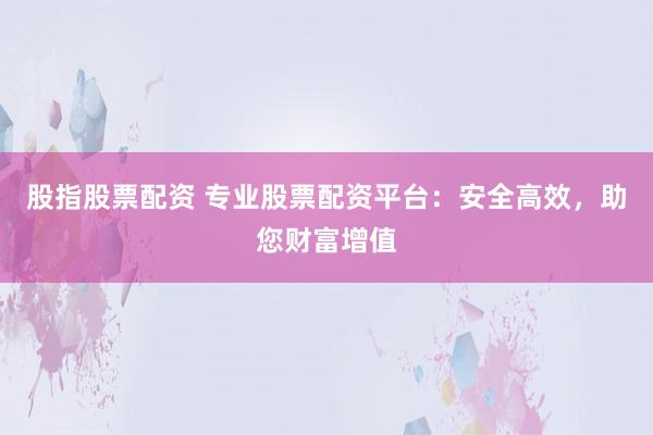 股指股票配资 专业股票配资平台：安全高效，助您财富增值