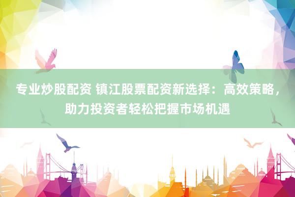 专业炒股配资 镇江股票配资新选择:高效策略,助力投资者轻松把握市场机遇
