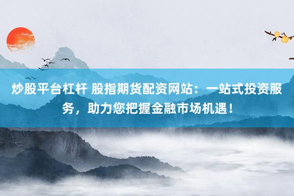 炒股平台杠杆 股指期货配资网站:一站式投资服务,助力您把握金融市场机遇!