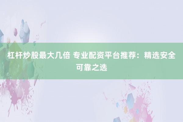 杠杆炒股最大几倍 专业配资平台推荐:精选安全可靠之选