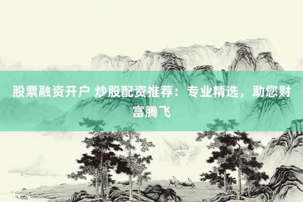 股票融资开户 炒股配资推荐：专业精选，助您财富腾飞