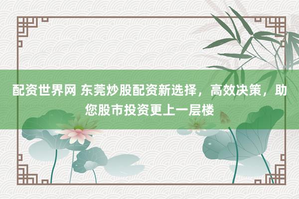 配资世界网 东莞炒股配资新选择，高效决策，助您股市投资更上一层楼