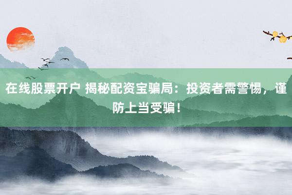 在线股票开户 揭秘配资宝骗局：投资者需警惕，谨防上当受骗！