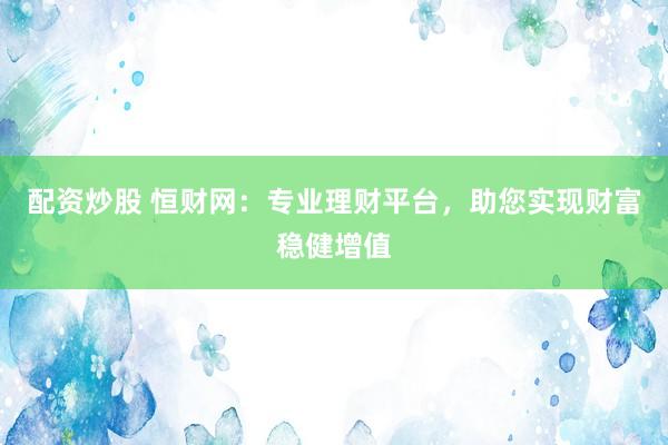 配资炒股 恒财网：专业理财平台，助您实现财富稳健增值