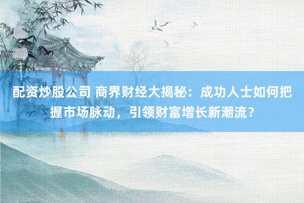 配资炒股公司 商界财经大揭秘：成功人士如何把握市场脉动，引领财富增长新潮流？