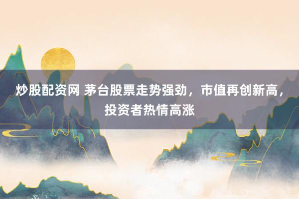 炒股配资网 茅台股票走势强劲,市值再创新高,投资者热情高涨