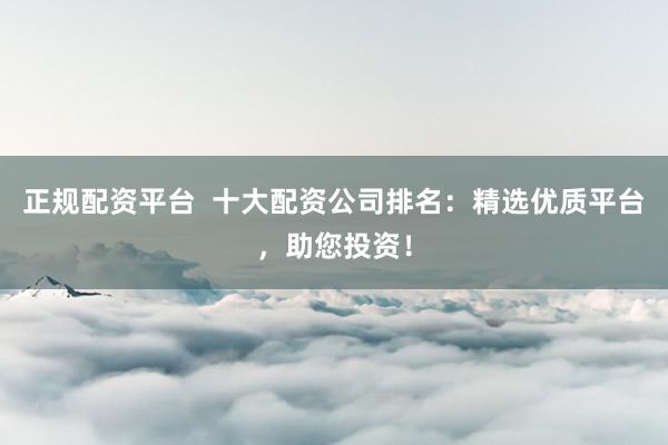 正规配资平台  十大配资公司排名：精选优质平台，助您投资！