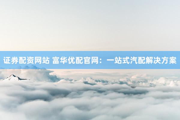 证券配资网站 富华优配官网：一站式汽配解决方案
