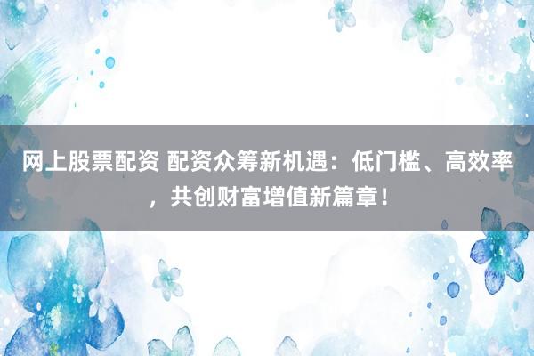 网上股票配资 配资众筹新机遇：低门槛、高效率，共创财富增值新篇章！