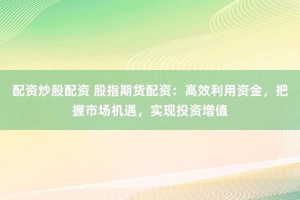 配资炒股配资 股指期货配资：高效利用资金，把握市场机遇，实现投资增值
