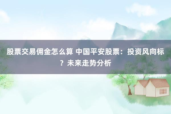 股票交易佣金怎么算 中国平安股票：投资风向标？未来走势分析
