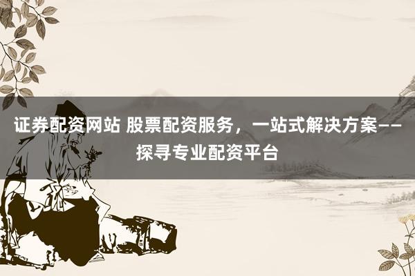 证券配资网站 股票配资服务，一站式解决方案——探寻专业配资平台