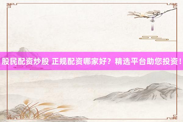 股民配资炒股 正规配资哪家好?精选平台助您投资!
