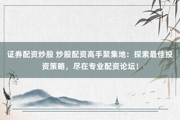 证券配资炒股 炒股配资高手聚集地：探索最佳投资策略，尽在专业配资论坛！