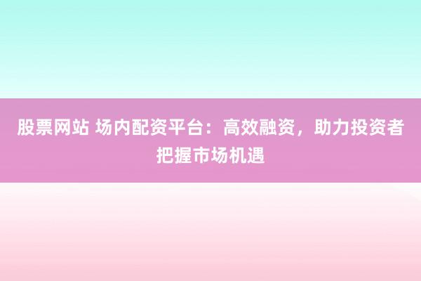 股票网站 场内配资平台：高效融资，助力投资者把握市场机遇
