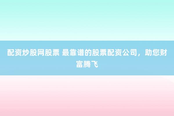 配资炒股网股票 最靠谱的股票配资公司，助您财富腾飞