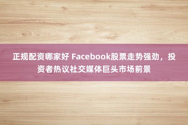 正规配资哪家好 Facebook股票走势强劲，投资者热议社交媒体巨头市场前景