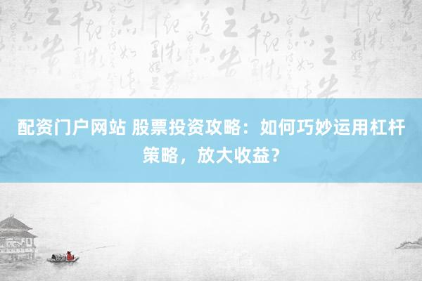 配资门户网站 股票投资攻略：如何巧妙运用杠杆策略，放大收益？