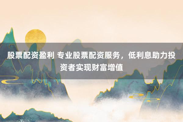 股票配资盈利 专业股票配资服务，低利息助力投资者实现财富增值