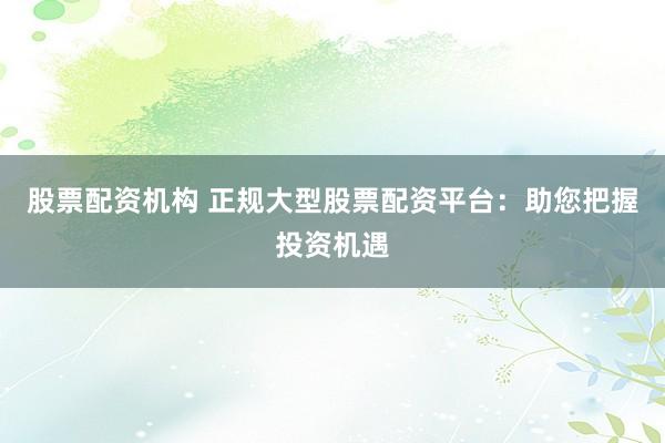 股票配资机构 正规大型股票配资平台：助您把握投资机遇