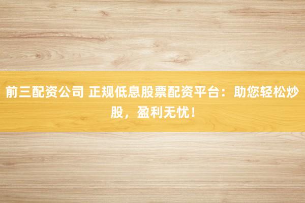 前三配资公司 正规低息股票配资平台：助您轻松炒股，盈利无忧！