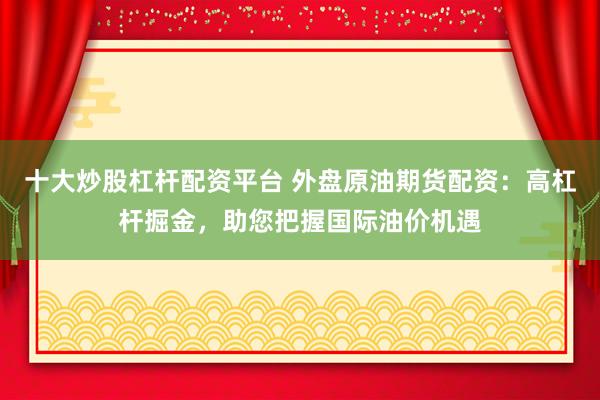 十大炒股杠杆配资平台 外盘原油期货配资：高杠杆掘金，助您把握国际油价机遇