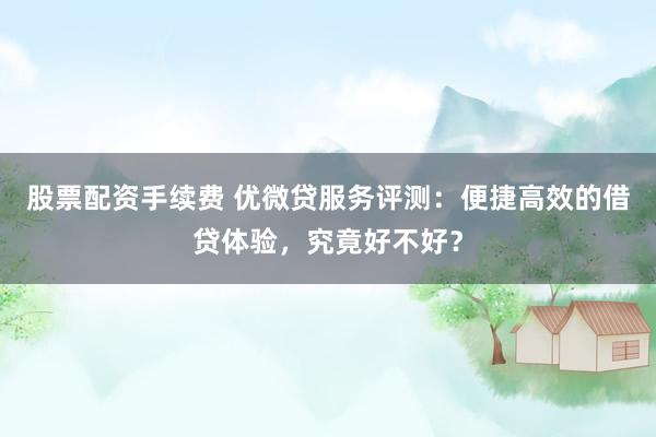 股票配资手续费 优微贷服务评测：便捷高效的借贷体验，究竟好不好？