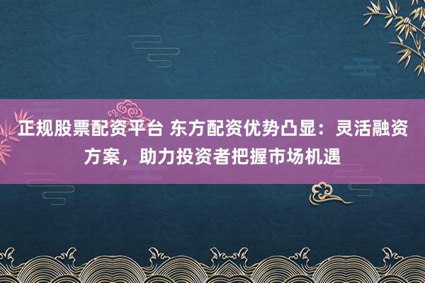 正规股票配资平台 东方配资优势凸显：灵活融资方案，助力投资者把握市场机遇
