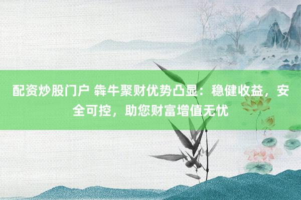 配资炒股门户 犇牛聚财优势凸显：稳健收益，安全可控，助您财富增值无忧