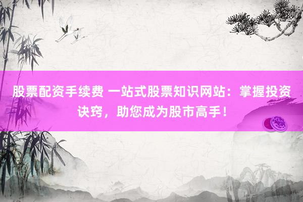 股票配资手续费 一站式股票知识网站：掌握投资诀窍，助您成为股市高手！