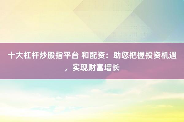 十大杠杆炒股指平台 和配资：助您把握投资机遇，实现财富增长