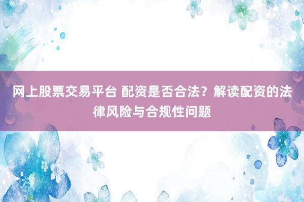 网上股票交易平台 配资是否合法？解读配资的法律风险与合规性问题