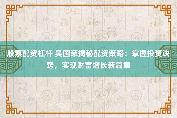 股票配资杠杆 吴国荣揭秘配资策略：掌握投资诀窍，实现财富增长新篇章