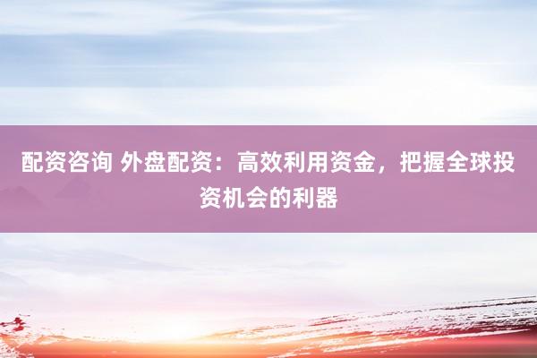配资咨询 外盘配资：高效利用资金，把握全球投资机会的利器