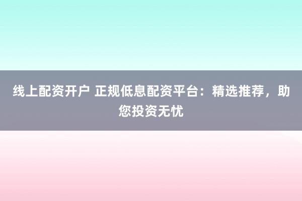 线上配资开户 正规低息配资平台：精选推荐，助您投资无忧