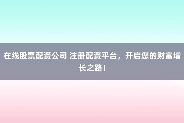在线股票配资公司 注册配资平台，开启您的财富增长之路！