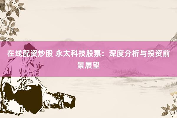 在线配资炒股 永太科技股票：深度分析与投资前景展望