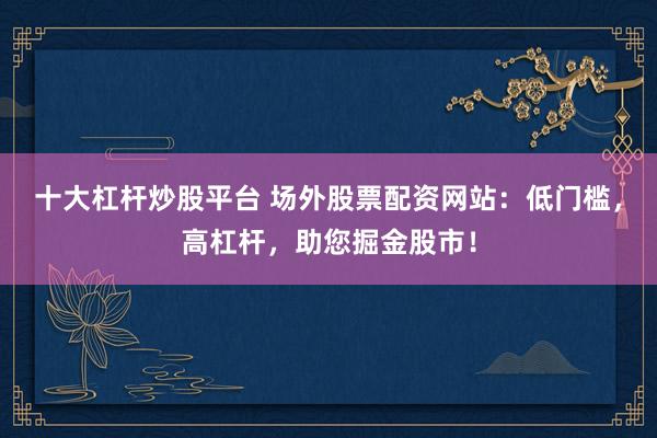 十大杠杆炒股平台 场外股票配资网站：低门槛，高杠杆，助您掘金股市！