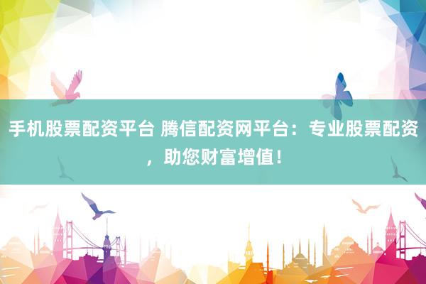 手机股票配资平台 腾信配资网平台：专业股票配资，助您财富增值！