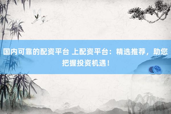 国内可靠的配资平台 上配资平台：精选推荐，助您把握投资机遇！