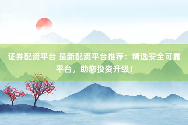 证券配资平台 最新配资平台推荐：精选安全可靠平台，助您投资升级！