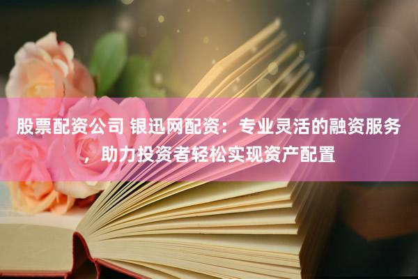 股票配资公司 银迅网配资：专业灵活的融资服务，助力投资者轻松实现资产配置