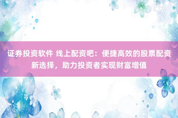 证券投资软件 线上配资吧：便捷高效的股票配资新选择，助力投资者实现财富增值
