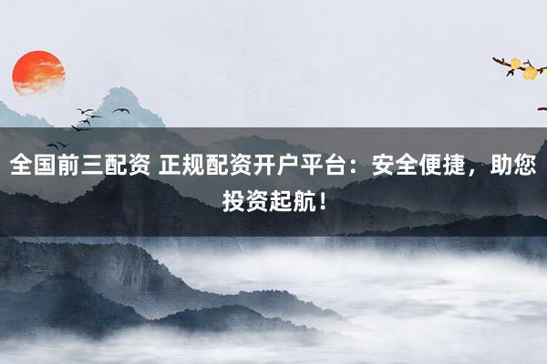 全国前三配资 正规配资开户平台：安全便捷，助您投资起航！