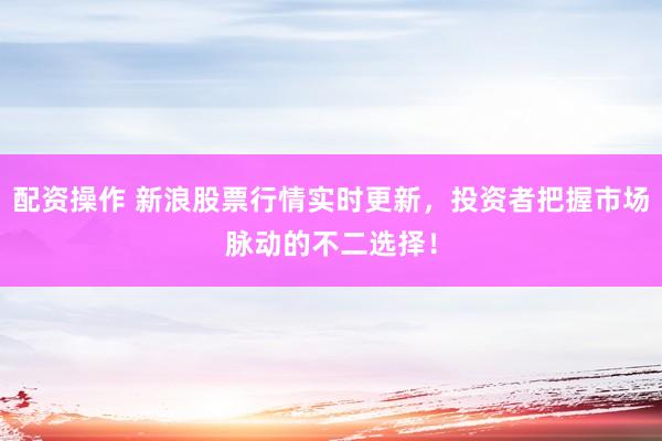 配资操作 新浪股票行情实时更新,投资者把握市场脉动的不二选择!