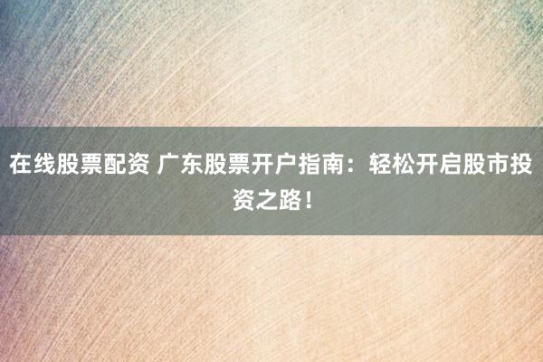 在线股票配资 广东股票开户指南：轻松开启股市投资之路！