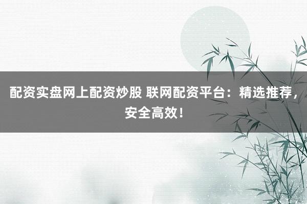 配资实盘网上配资炒股 联网配资平台:精选推荐,安全高效!