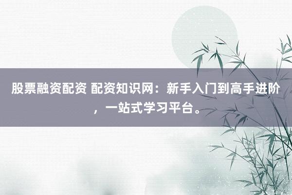 股票融资配资 配资知识网:新手入门到高手进阶,一站式学习平台。