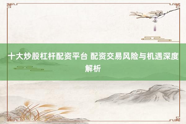 十大炒股杠杆配资平台 配资交易风险与机遇深度解析